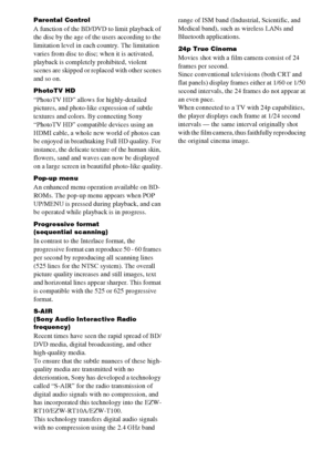 Page 8282GB
Parental Control
A function of the BD/DVD to limit playback of 
the disc by the age of the users according to the 
limitation level in each country. The limitation 
varies from disc to disc; when it is activated, 
playback is completely prohibited, violent 
scenes are skipped or replaced with other scenes 
and so on.
PhotoTV HD
“PhotoTV HD” allows for highly-detailed 
pictures, and photo-like expression of subtle 
textures and colors. By connecting Sony 
“PhotoTV HD” compatible devices using an...