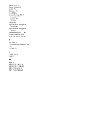 Page 8484GB
Screen Saver 63
Screen Settings 59
SLEEP 54
Slideshow 38
Sound Effect 61
Speaker Settings 52, 61
Connection 53
Distance 53
Level 53
Subtitle 61
Super Audio CD Playback 
Channels 62
Super Audio CD Playback 
Layer 62
Surround amplifier 11, 45
System Information 64
SYSTEM MENU 30, 38, 41
T
Test Tone 54
TV Screen Size Setting for 3D 
59
TV Type 59
U
Update 58, 59
USB 33
W
WEP 26
WPA2-PSK (AES) 26
WPA2-PSK (TKIP) 26
WPA-PSK (AES) 26
WPA-PSK (TKIP) 26
 