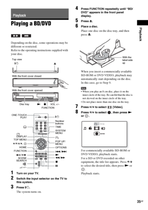 Page 35Playback
masterpage:Right
specdef v20070110 filename[I:\FM E_data\850138S_BDV-Z2\0527_data 
up\4136891111\4136891111BDVZ7AEP\02-BDVZ7AEP\gb05ply.fm]
 model name [BDV-Z7_GB]
 [4-136-891-11(1)]
35GB
Playing a BD/DVDDepending on the disc, some operations may be 
different or restricted.
Refer to the operating instructions supplied with 
your disc.1
Turn on your TV.
2
Switch the input selector on the TV to 
this system.
3
Press "/1.The system turns on.
4
Press FUNCTION repeatedly until “BD/
DVD” appears...