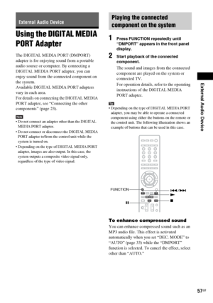 Page 57External Audio Device
masterpage:Right
specdef v20070110 filename[I:\FM E_data\850138S_BDV-Z2\0527_data 
up\4136891111\4136891111BDVZ7AEP\02-BDVZ7AEP\gb08ext.fm]
 model name [BDV-Z7_GB]
 [4-136-891-11(1)]
57GB
Using the DIGITAL MEDIA 
PORT AdapterThe DIGITAL MEDIA PORT (DMPORT) 
adapter is for enjoying sound from a portable 
audio source or computer. By connecting a 
DIGITAL MEDIA PORT adapter, you can 
enjoy sound from the connected component on 
the system.
Available DIGITAL MEDIA PORT adapters 
vary...