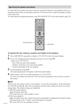 Page 2626GB
To specify the size, distance, position and height of the speakers
1Press AMP MENU repeatedly to display 9 SP. SETUP on the front panel display.
2Sit in your listening position and select the item to be set using X/x.
•Items set in 9 SP. SETUP
–Size of the rear and center speakers
–Distance of the front, rear, and center speakers
–Position and height of the rear speakers
3Set the parameter using C/c.
The selected parameter will appear on the front panel display.
4Repeat Steps 2 and 3 to set other...