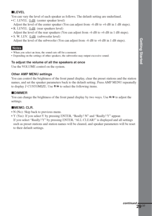 Page 29Getting Started
29GB
xLEVEL
You can vary the level of each speaker as follows. The default setting are underlined.
•C. LEVEL  
0 dB  (center speaker level)
Adjust the level of the center speaker (You can adjust from –6 dB to +6 dB in 1 dB steps).
•R. LEVEL  
0 dB  (rear speakers level)
Adjust the level of the rear speakers (You can adjust from –6 dB to +6 dB in 1 dB steps).
•S. W. LEV.  
0 dB  (subwoofer level)
Adjust the level of the subwoofer (You can adjust from –6 dB to +6 dB in 1 dB steps).
Notes...