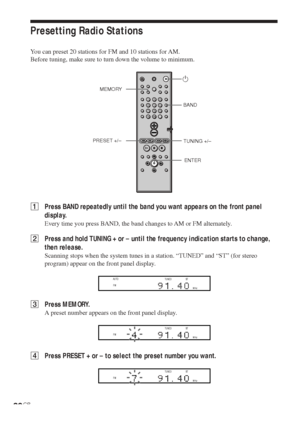 Page 3030GB
Presetting Radio Stations
You can preset 20 stations for FM and 10 stations for AM.
Before tuning, make sure to turn down the volume to minimum.
1Press BAND repeatedly until the band you want appears on the front panel
display.
Every time you press BAND, the band changes to AM or FM alternately.
2Press and hold TUNING + or – until the frequency indication starts to change,
then release.
Scanning stops when the system tunes in a station. “TUNED” and “ST” (for stereo
program) appear on the front panel...