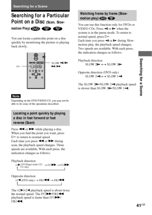 Page 4141GB
Searching for a Scene
Searching for a Scene
H
t
t
Watching frame by frame (Slow-
motion play) 
 
You can use this function only for DVDs or
VIDEO CDs. Press 
 or  when the
system is in the pause mode. To return to
normal speed, press H.
Each time you press 
 or  during Slow-
motion play, the playback speed changes.
Two speeds are available. With each press,
the indication changes as follows:
Playback direction
SLOW 2
 y SLOW 1
Opposite direction (DVD only)
SLOW 2
 y SLOW 1
The SLOW 2/SLOW 2 playback...