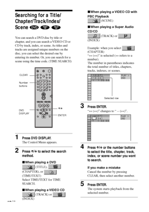 Page 4242GB
1 8 ( 
3 4 ) 1 2 ( 
2 7 )T       1 : 3 2 : 5 5DVD            PLAY        
Searching for a Title/
Chapter/Track/Index/
Scene 
  
You can search a DVD disc by title or
chapter, and you can search a VIDEO CD or
CD by track, index, or scene. As titles and
tracks are assigned unique numbers on the
disc, you can select the desired one by
entering its number. Or, you can search for a
scene using the time code. (TIME SEARCH)
1Press DVD DISPLAY.
The Control Menu appears.
2Press X/x to select the search...