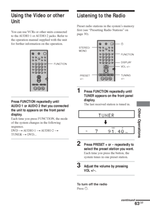 Page 6363GB
Other Operations
FUNCTION
Using the Video or other
Unit
You can use VCRs or other units connected
to the AUDIO 1 or AUDIO 2 jacks. Refer to
the operation manual supplied with the unit
for further information on the operation.
Press FUNCTION repeatedly until
AUDIO 1 or AUDIO 2 that you connected
the unit to appears on the front panel
display.
Each time you press FUNCTION, the mode
of the system changes in the following
sequence.
DVD t AUDIO 1 t AUDIO 2 t
TUNER t DVD...
123
456
7
>
10
10/089
Listening...