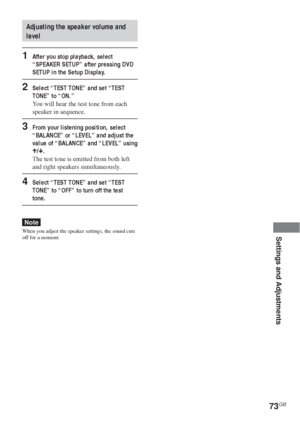 Page 7373GB
Settings and Adjustments
Adjusting the speaker volume and
level
1After you stop playback, select
“SPEAKER SETUP” after pressing DVD
SETUP in the Setup Display.
2Select “TEST TONE” and set “TEST
TONE” to “ON.”
You will hear the test tone from each
speaker in sequence.
3From your listening position, select
“BALANCE” or “LEVEL” and adjust the
value of “BALANCE” and “LEVEL” using
X/x.
The test tone is emitted from both left
and right speakers simultaneously.
4Select “TEST TONE” and set “TEST
TONE” to...