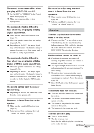 Page 7575GB
Additional Information
The sound loses stereo effect when
you play a VIDEO CD, or a CD.
,Set “AUDIO” to “STEREO” in the Control
Menu display (page 47).
,Make sure you connect the system
appropriately.
The surround effect is difficult to
hear when you are playing a Dolby
Digital sound track.
,Make sure the sound field function is on
(page 49).
,Check the speaker connections and settings
(pages 25, 70).
,Depending on the DVD, the output signal
may not be the entire 5.1 channels. It may be
monaural or...