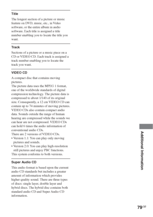 Page 7979GB
Additional Information
Title
The longest section of a picture or music
feature on DVD, music, etc., in Video
software, or the entire album in audio
software. Each title is assigned a title
number enabling you to locate the title you
want.
Track
Sections of a picture or a music piece on a
CD or VIDEO CD. Each track is assigned a
track number enabling you to locate the
track you want.
VIDEO CD
A compact disc that contains moving
pictures.
The picture data uses the MPEG 1 format,
one of the worldwide...