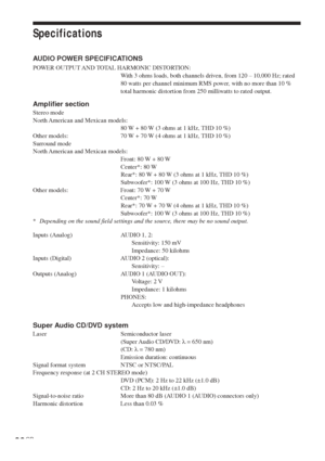 Page 8080GB
Specifications
AUDIO POWER SPECIFICATIONS
POWER OUTPUT AND TOTAL HARMONIC DISTORTION:
With 3 ohms loads, both channels driven, from 120 – 10,000 Hz; rated
80 watts per channel minimum RMS power, with no more than 10 %
total harmonic distortion from 250 milliwatts to rated output.
Amplifier section
Stereo mode
North American and Mexican models:
80 W + 80 W (3 ohms at 1 kHz, THD 10 %)
Other models: 70 W + 70 W (4 ohms at 1 kHz, THD 10 %)
Surround mode
North American and Mexican models:
Front: 80 W +...