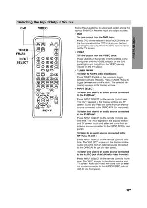 Page 13PREPARATION
13GB
Selecting the Input/Output Source
Follow these guidelines to select and switch among the
various DVD/VCR Receiver input and output sources: 
•DVD
To view output from the DVD deck:
Press DVD on the remote or DVD/VIDEO on the on
the front panel until the DVD indicator on the front
panel lights and output from the DVD deck is viewed
on the TV screen.
•VIDEO
To view output from the VIDEO deck:
Press VIDEO on the remote or DVD/VIDEO on the
front panel until the VIDEO indicator on the front...