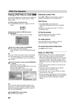 Page 3636GB
JPEG File Operation
Viewing JPEG Files on a Disc
This DVD/VCR Receiver can play discs with JPEG files.
Before playing JPEG files, read the notes on JPEG
Files on right.
1
Insert a disc and close the tray.
The MP3/JPEG select menu appears on the TV
screen.
2
Use V/vto select the JPEG then press
ENTER/OK. 
The JPEG menu appears on the TV screen.
3
UseV/vto select a folder, and ENTER/OK.
Alist of files in the folder appears.
Press RETURN to move to the MP3/JPEG select
menu.
Tip
If you are in a file...