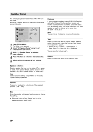 Page 3838GB
Speaker Setup
Yo u  can set your personal preferences on the DVD func-
tion mode.
Adjust the following settings for the built-in 5.1 channel
surround decoder.
1
Press SETUP/MENU.
The Setup menu appears.
2
Select “5.1 Speaker Setup” using the V/v
buttons on the setup menu.
3
While “5.1 Speaker Setup” is selected, 
press bbutton.
4
Press bbuttons to select the desired speaker.
5
Adjust options by using V/v/B/bbuttons.
Speaker selection
Select a speaker that you want to adjust. ((Front speak-
er...