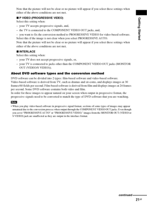 Page 21Getting Started
21GB
Note that the picture will not be clear or no picture will appear if you select these settings when 
either of the above conditions are not met.
xP VIDEO (PROGRESSIVE VIDEO)
Select this setting when:
– your TV accepts progressive signals, and,
– the TV is connected to the COMPONENT VIDEO OUT jacks, and, 
– you want to fix the conversion method to PROGRESSIVE VIDEO for video-based software.
Select this if the image is not clear when you select PROGRESSIVE AUTO.
Note that the picture...