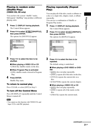 Page 31Playing Discs
31GB
Playing in random order 
(Shuffle Play)
(VIDEO CD, CD only)
You can have the system “shuffle” tracks. 
Subsequent “shuffling” may produce a different 
playing order.
1Press   DISPLAY during playback.
The Control Menu appears.
2Press X/x to select   [SHUFFLE], 
then press ENTER.
The options for [SHUFFLE] appear.
3Press X/x to select the item to be 
shuffled.
xWhen playing a VIDEO CD or CD
 [TRACK]: shuffles tracks on the disc.
xWhen Program Play is activated
 [ON]: shuffles tracks...
