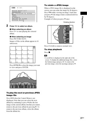 Page 37Playing Discs
37GB
2Press X/x to select an album.
xWhen selecting an album
Press H to start playing the selected 
album.
xWhen selecting an image
Press PICTURE NAVI.
Images of files in the album appear in 16 
subscreens.
Press C/X/x/c to select the image you want 
to view and press ENTER.
To play the next or previous JPEG 
image file
Press C/c when the Control Menu is not 
displayed. Note that you can select the next 
album by continuing to press c after the last 
image on the current album, but that you...