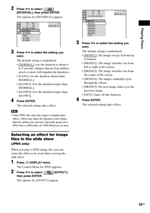 Page 39Playing Discs
39GB
2Press X/x to select   
[INTERVAL], then press ENTER.
The options for [INTERVAL] appear.
3Press X/x to select the setting you 
want.
The default setting is underlined.
 [NORMAL]
: sets the duration to about 6 
to 9 seconds. (Images that are four million 
pixels or more will lengthen the duration.)
 [FAST]: sets the duration shorter than 
[NORMAL].
 [SLOW1]: Sets the duration longer than 
[NORMAL].
 [SLOW2]: Sets the duration longer than 
[SLOW1].
4Press ENTER.
The selected setting...