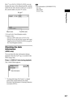 Page 49Playing Discs
49GB
files*1 on a DATA CD/DATA DVD, you can 
display the name of the album/track/file, and the 
audio bit rate (the amount of data per second of 
the current audio) on your TV screen.
*1 Except for the United Kingdom models.
*2 Appears when:
– playing an MP3 audio track on DATA CDs.
– playing a DivX video file that contains MP3 audio 
signals on DATA CDs/DATA DVDs (except for 
the United Kingdom models).
Checking the date 
information 
(JPEG only)
You can check the date information during...