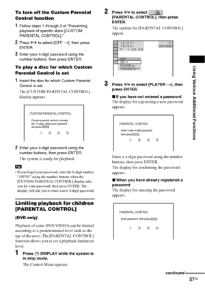 Page 57Using Various Additional Functions
57GB
To turn off the Custom Parental 
Control function
1Follow steps 1 through 3 of “Preventing 
playback of specific discs [CUSTOM 
PARENTAL CONTROL].”
2Press X/x to select [OFF t], then press 
ENTER.
3Enter your 4-digit password using the 
number buttons, then press ENTER.
To play a disc for which Custom 
Parental Control is set
1Insert the disc for which Custom Parental 
Control is set. 
The [CUSTOM PARENTAL CONTROL] 
display appears.
2Enter your 4-digit password...