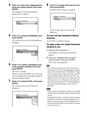 Page 5858GB
4Enter or re-enter your 4-digit password 
using the number buttons, then press 
ENTER.
The display for setting the playback 
limitation level appears.
5Press X/x to select [STANDARD], then 
press ENTER.
The selection items for [STANDARD] are 
displayed.
6Press X/x to select a geographic area 
as the playback limitation level, then 
press ENTER.
The area is selected.
When you select [OTHERS t], select and 
enter a standard code in the table on page 59 
using the number buttons.
7Press X/x to select...