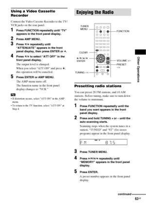 Page 63Other Operations
63GB
Using a Video Cassette 
Recorder
Connect the Video Cassette Recorder to the TV/
VCR jacks on the rear panel.
1Press FUNCTION repeatedly until “TV” 
appears in the front panel display.
2Press AMP MENU.
3Press X/x repeatedly until 
“ATTENUATE” appears in the front 
panel display, then press ENTER or c.
4Press X/x to select “ATT OFF” in the 
front panel display.
The output level is changed.
When you select “ATT ON” and press x, 
this operation will be canceled.
5Press ENTER or AMP...