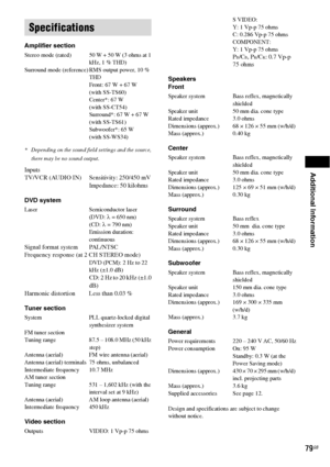 Page 79Additional Information
79GB
Amplifier section
Stereo mode (rated) 50 W + 50 W (3 ohms at 1 
kHz, 1 % THD)
Surround mode (reference) RMS output power, 10 % 
THD
Front: 67 W + 67 W
(with SS-TS60)
Center*: 67 W
(with SS-CT54)
Surround*: 67 W + 67 W(with SS-TS61)
Subwoofer*: 65 W
(with SS-WS34)
* Depending on the sound field settings and the source, 
there may be no sound output.
Inputs
TV/VCR (AUDIO IN) Sensitivity: 250/450 mV
Impedance: 50 kilohms
DVD system
Laser Semiconductor laser
(DVD: λ = 650 nm)
(CD:...