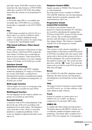 Page 81Additional Information
81GB
and Video mode. DVD-RWs created in Video 
mode have the same format as a DVD VIDEO, 
while discs created in VR (Video Recording) 
mode allow the contents to be programmed or 
edited.
DVD+RW
A DVD+RW (plus RW) is a recordable and 
rewritable disc. DVD+RWs use a recording 
format that is comparable to the DVD VIDEO 
format.
File
A JPEG image recorded on a DATA CD or a 
DivX video* on a DATA CD/DATA DVD. 
(“File” is an exclusive definition for this 
system.) A single file...