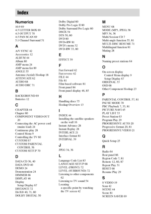 Page 9090GB
Numerics
16:9 69
4:3 LETTER BOX 69
4:3 OUTPUT 70
4:3 PAN SCAN 69
5.1 Channel Surround 51
A
A/V SYNC 42
Accessories 12
ALBUM 44
Album 80
AMP menu 24
AMP menu list 89
ANGLE 55
Antenna (Aerial) Hookup 18
AT T E N U AT E  6 2
AUDIO 68
AUDIO DRC 71
B
BACKGROUND 69
Batteries 12
C
CHAPTER 44
Chapter 80
COMPONENT VIDEO OUT 
20
Connecting the AC power cord 
(mains lead) 24
Continuous play 28
Control Menu 9
Controlling the TV 60
CUSTOM 67
CUSTOM PARENTAL 
CONTROL 56
CUSTOM SETUP 70
D
DATA CD 36, 40
DATA DVD...