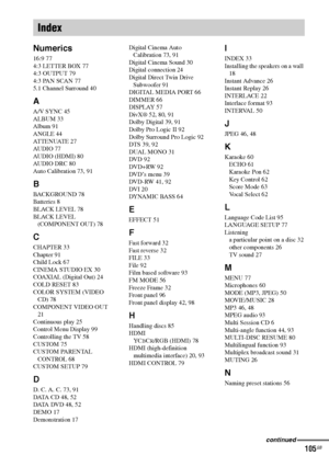 Page 105masterpage:Right
specdef v20070110 filename[I:\FM E_data\1011_DAV-
DZ1000_rev\2895978121\2895978121DAVDZ1000\gb02regIX.fm]
 model name [DAV-DZ1000]
 [2-895-978-12(1)]
105GB
Numerics
16:9 77
4:3 LETTER BOX 77
4:3 OUTPUT 79
4:3 PAN SCAN 77
5.1 Channel Surround 40
A
A/V SYNC 45
ALBUM 33
Album 91
ANGLE 44
AT T E N U AT E  2 7
AUDIO 77
AUDIO (HDMI) 80
AUDIO DRC 80
Auto Calibration 73, 91
B
BACKGROUND 78
Batteries 8
BLACK LEVEL 78
BLACK LEVEL 
(COMPONENT OUT) 78
C
CHAPTER 33
Chapter 91
Child Lock 67
CINEMA...