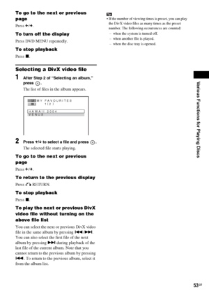 Page 53Various Functions for Playing Discs
masterpage:Right
specdef v20070110 filename[I:\FM E_data\1011_DAV-
DZ1000_rev\2895978121\2895978121DAVDZ1000\gb08pla.fm]
 model name [DAV-DZ1000]
 [2-895-978-12(1)]
53GB
To go to the next or previous 
page
Press C/c.
To turn off the display
Press DVD MENU repeatedly.
To stop playback
Press x.
Selecting a DivX video file
1After Step 2 of “Selecting an album,” 
press .
The list of files in the album appears. 
2Press X/x to select a file and press  .
The selected file...