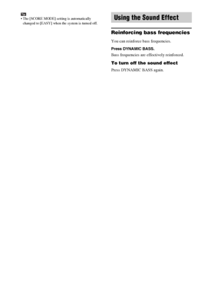 Page 64masterpage:Left
specdef v20070110 filename[I:\FM E_data\1011_DAV-
DZ1000_rev\2895978121\2895978121DAVDZ1000\gb10oth.fm]
 model name [DAV-DZ1000]
 [2-895-978-12(1)]
64GB
Tip The [SCORE MODE] setting is automatically 
changed to [EASY] when the system is turned off.
Reinforcing bass frequencies
You can reinforce bass frequencies.
Press DYNAMIC BASS.
Bass frequencies are effectively reinforced.
To turn off the sound effect
Press DYNAMIC BASS again.
Using the Sound Effect
 