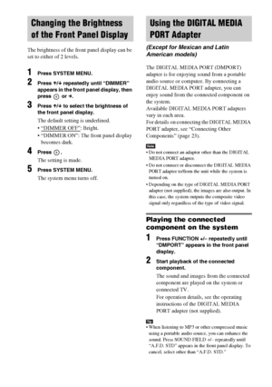 Page 66masterpage:Left
specdef v20070110 filename[I:\FM E_data\1011_DAV-
DZ1000_rev\2895978121\2895978121DAVDZ1000\gb10oth.fm]
 model name [DAV-DZ1000]
 [2-895-978-12(1)]
66GB
The brightness of the front panel display can be 
set to either of 2 levels.
1Press SYSTEM MENU.
2Press X/x repeatedly until “DIMMER” 
appears in the front panel display, then 
press  or c.
3Press X/x to select the brightness of 
the front panel display.
The default setting is underlined.
 “DIMMER OFF”
: Bright.
 “DIMMER ON”: The front...