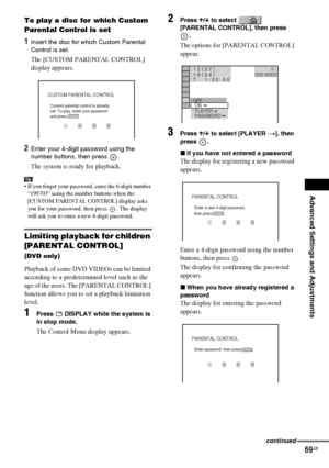 Page 69Advanced Settings and Adjustments
masterpage:Right
specdef v20070110 filename[I:\FM E_data\1011_DAV-
DZ1000_rev\2895978121\2895978121DAVDZ1000\gb11adv.fm]
 model name [DAV-DZ1000]
 [2-895-978-12(1)]
69GB
To play a disc for which Custom 
Parental Control is set
1Insert the disc for which Custom Parental 
Control is set. 
The [CUSTOM PARENTAL CONTROL] 
display appears.
2Enter your 4-digit password using the 
number buttons, then press  .
The system is ready for playback.
Tip If you forget your password,...