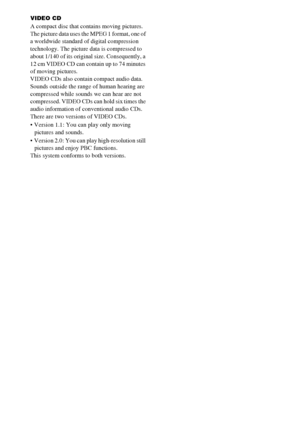 Page 94masterpage:Left
specdef v20070110 filename[I:\FM E_data\1011_DAV-
DZ1000_rev\2895978121\2895978121DAVDZ1000\gb12add.fm]
 model name [DAV-DZ1000]
 [2-895-978-12(1)]
94GB
VIDEO CD
A compact disc that contains moving pictures.
The picture data uses the MPEG 1 format, one of 
a worldwide standard of digital compression 
technology. The picture data is compressed to 
about 1/140 of its original size. Consequently, a 
12 cm VIDEO CD can contain up to 74 minutes 
of moving pictures.
VIDEO CDs also contain...