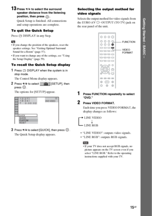 Page 1515GB
Getting Started – BASIC –
13Press X/x to select the surround 
speaker distance from the listening 
position, then press  .
Quick Setup is finished. All connections 
and setup operations are complete.
To quit the Quick Setup
Press   DISPLAY in any Step.
Tip If you change the position of the speakers, reset the 
speaker settings. See “Getting Optimal Surround 
Sound for a Room” (page 57).
 If you want to change any of the settings, see “Using 
the Setup Display” (page 59).
To recall the Quick Setup...