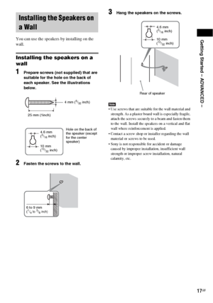 Page 17Getting Started – ADVANCED –
17GB
You can use the speakers by installing on the 
wall.
Installing the speakers on a 
wall
1Prepare screws (not supplied) that are 
suitable for the hole on the back of 
each speaker. See the illustrations 
below.
2Fasten the screws to the wall.
3Hang the speakers on the screws.
Note Use screws that are suitable for the wall material and 
strength. As a plaster board wall is especially fragile, 
attach the screws securely to a beam and fasten them 
to the wall. Install the...