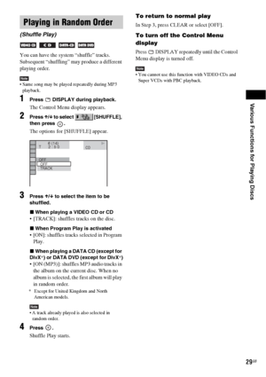 Page 29Various Functions for Playing Discs
29GB
You can have the system “shuffle” tracks. 
Subsequent “shuffling” may produce a different 
playing order.
Note Same song may be played repeatedly during MP3 
playback.
1Press   DISPLAY during playback.
The Control Menu display appears.
2Press X/x to select   [SHUFFLE], 
then press  .
The options for [SHUFFLE] appear.
3Press X/x to select the item to be 
shuffled.
xWhen playing a VIDEO CD or CD
 [TRACK]: shuffles tracks on the disc.
xWhen Program Play is activated...