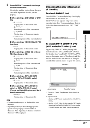 Page 35Various Functions for Playing Discs
35GB
2Press DISPLAY repeatedly to change 
the time information.
The display and the kinds of time that you 
can check depend on the disc you are 
playing.
xWhen playing a DVD VIDEO or DVD-
RW
 T **:**:**
Playing time of the current title
 T–**:**:**
Remaining time of the current title
 C **:**:**
Playing time of the current chapter
 C–**:**:**
Remaining time of the current chapter
xWhen playing a VIDEO CD (with PBC 
functions)

Playing time of the current scene
xWhen...