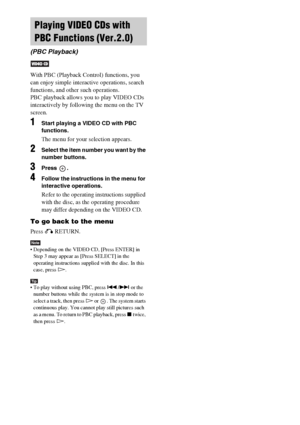 Page 4646GB
With PBC (Playback Control) functions, you 
can enjoy simple interactive operations, search 
functions, and other such operations.
PBC playback allows you to play VIDEO CDs 
interactively by following the menu on the TV 
screen.
1Start playing a VIDEO CD with PBC 
functions.
The menu for your selection appears.
2Select the item number you want by the 
number buttons.
3Press .
4Follow the instructions in the menu for 
interactive operations.
Refer to the operating instructions supplied 
with the...