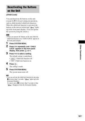 Page 53Other Operations
53GB
You can deactivate the buttons on the unit 
(except for "/1) for preventing misoperation, 
such as child mischief (child lock function).
When the child lock function is activated, the 
buttons on the unit are locked and “ ” lights 
up in the front panel display. (You can operate 
the system by using the remote.)
Note When you operate the buttons on the unit while the 
child lock function is on, “CHILD LOCK” appears in 
the front panel display.
1Press SYSTEM MENU.
2Press X/x...