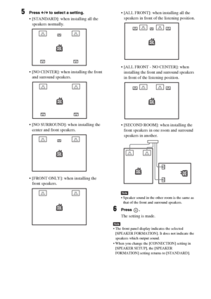 Page 5858GB
5Press C/c to select a setting.
 [STANDARD]: when installing all the 
speakers normally.
 [NO CENTER]: when installing the front 
and surround speakers.
 [NO SURROUND]: when installing the 
center and front speakers.
 [FRONT ONLY]: when installing the 
front speakers. [ALL FRONT]: when installing all the 
speakers in front of the listening position.
 [ALL FRONT - NO CENTER]: when 
installing the front and surround speakers 
in front of the listening position.
 [SECOND ROOM]: when installing the...