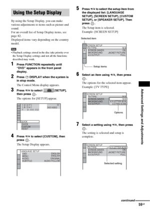 Page 59Advanced Settings and Adjustments
59GB
By using the Setup Display, you can make 
various adjustments to items such as picture and 
sound.
For an overall list of Setup Display items, see 
page 82.
Displayed items vary depending on the country 
model.
Note Playback settings stored in the disc take priority over 
the Setup Display settings and not all the functions 
described may work.
1Press FUNCTION repeatedly until 
“DVD” appears in the front panel 
display.
2Press   DISPLAY when the system is 
in stop...