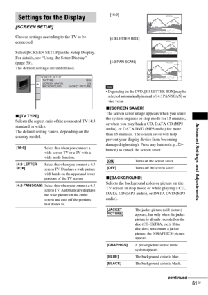 Page 61Advanced Settings and Adjustments
61GB
Choose settings according to the TV to be 
connected.
Select [SCREEN SETUP] in the Setup Display. 
For details, see “Using the Setup Display” 
(page 59).
The default settings are underlined.
x[TV TYPE]
Selects the aspect ratio of the connected TV (4:3 
standard or wide).
The default setting varies, depending on the 
country model.
Note Depending on the DVD, [4:3 LETTER BOX] may be 
selected automatically instead of [4:3 PAN SCAN] or 
vice versa.
x[SCREEN SAVER]
The...