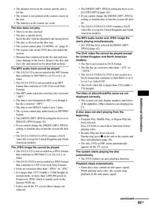 Page 69Additional Information
69GB
 The distance between the remote and the unit is 
too far.
 The remote is not pointed at the remote sensor on 
the unit.
 The batteries in the remote are weak.
The disc does not play.
 There is no disc inserted.
 The disc is upside down.
Insert the disc with the playback side facing down.
 The disc is skewed on the disc tray.
 The system cannot play CD-ROMs, etc. (page 6).
 The region code on the DVD does not match the 
system.
 Moisture has condensed inside the unit and may...