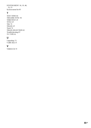 Page 8585GB
SYSTEM MENU 16, 19, 48, 
52, 53
System menu list 83
T
TEST TONE 64
THEATRE SYNC 50
TIME/TEXT 25
TITLE 25
Title 74
TRACK 25
Track 74
TRACK SELECTION 62
Troubleshooting 67
TV TYPE 61
U
Unpacking 72
Usable discs 6
V
VIDEO CD 75
 