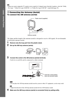 Page 1212GB
Getting Started – BASIC –
Tip When you want to output the TV sound or stereo sound of a 2 channel source from the 6 speakers, select the “Dolby 
Pro Logic,” “Dolby Pro Logic II MOVIE,” or “Dolby Pro Logic II MUSIC” sound field (page 29).
3 Connecting the Antenna (Aerial)
To connect the AM antenna (aerial)
The shape and the length of the antenna (aerial) is designed to receive AM signals. Do not dismantle 
or roll up the antenna (aerial).
1Remove only the loop part from the plastic stand.
2Set up...