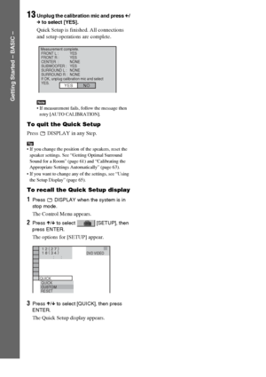 Page 1818GB
Getting Started – BASIC –
13Unplug the calibration mic and press C/
c to select [YES].
Quick Setup is finished. All connections 
and setup operations are complete.
Note If measurement fails, follow the message then 
retry [AUTO CALIBRATION].
To quit the Quick Setup
Press   DISPLAY in any Step.
Tip If you change the position of the speakers, reset the 
speaker settings. See “Getting Optimal Surround 
Sound for a Room” (page 61) and “Calibrating the 
Appropriate Settings Automatically” (page 63).
...