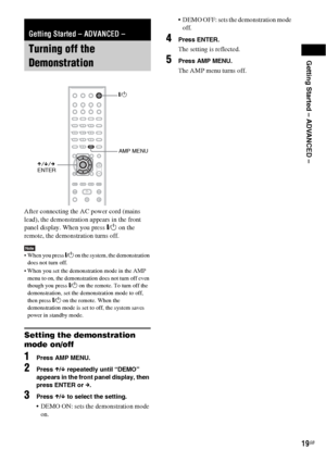 Page 19Getting Started – ADVANCED –
19GB
After connecting the AC power cord (mains 
lead), the demonstration appears in the front 
panel display. When you press "/1 on the 
remote, the demonstration turns off.
Note When you press "/1 on the system, the demonstration 
does not turn off.
 When you set the demonstration mode in the AMP 
menu to on, the demonstration does not turn off even 
though you press "/1 on the remote. To turn off the 
demonstration, set the demonstration mode to off, 
then...