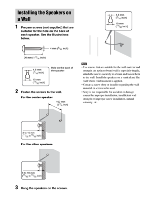 Page 2020GB
1Prepare screws (not supplied) that are 
suitable for the hole on the back of 
each speaker. See the illustrations 
below.
2Fasten the screws to the wall.
For the center speaker
For the other speakers
3Hang the speakers on the screws.
Note Use screws that are suitable for the wall material and 
strength. As a plaster board wall is especially fragile, 
attach the screws securely to a beam and fasten them 
to the wall. Install the speakers on a vertical and flat 
wall where reinforcement is applied....