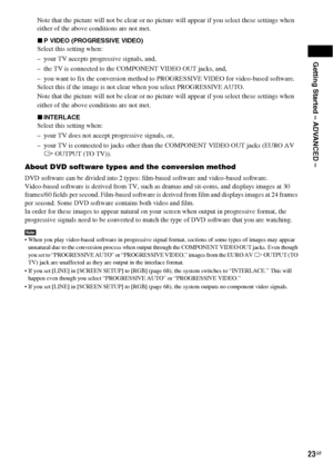 Page 23Getting Started – ADVANCED –
23GB
Note that the picture will not be clear or no picture will appear if you select these settings when 
either of the above conditions are not met.
xP VIDEO (PROGRESSIVE VIDEO)
Select this setting when:
– your TV accepts progressive signals, and,
– the TV is connected to the COMPONENT VIDEO OUT jacks, and, 
– you want to fix the conversion method to PROGRESSIVE VIDEO for video-based software.
Select this if the image is not clear when you select PROGRESSIVE AUTO.
Note that...